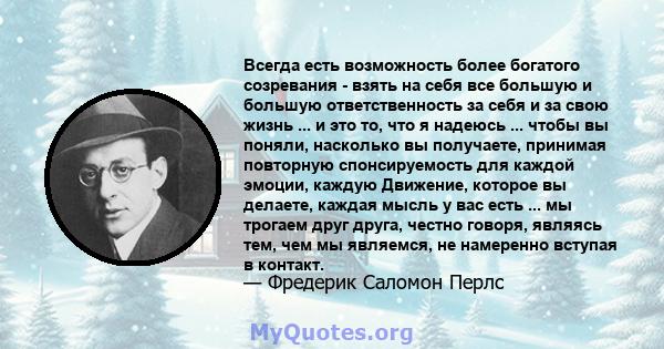 Всегда есть возможность более богатого созревания - взять на себя все большую и большую ответственность за себя и за свою жизнь ... и это то, что я надеюсь ... чтобы вы поняли, насколько вы получаете, принимая повторную 