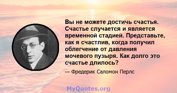 Вы не можете достичь счастья. Счастье случается и является временной стадией. Представьте, как я счастлив, когда получил облегчение от давления мочевого пузыря. Как долго это счастье длилось?