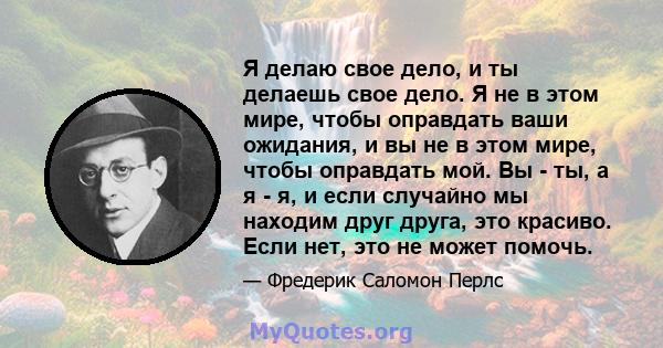 Я делаю свое дело, и ты делаешь свое дело. Я не в этом мире, чтобы оправдать ваши ожидания, и вы не в этом мире, чтобы оправдать мой. Вы - ты, а я - я, и если случайно мы находим друг друга, это красиво. Если нет, это