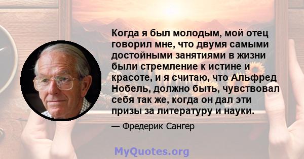 Когда я был молодым, мой отец говорил мне, что двумя самыми достойными занятиями в жизни были стремление к истине и красоте, и я считаю, что Альфред Нобель, должно быть, чувствовал себя так же, когда он дал эти призы за 