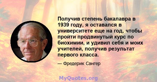 Получив степень бакалавра в 1939 году, я оставался в университете еще на год, чтобы пройти продвинутый курс по биохимии, и удивил себя и моих учителей, получив результат первого класса.