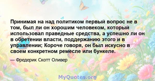 Принимая на над политиком первый вопрос не в том, был ли он хорошим человеком, который использовал праведные средства, а успешно ли он в обретении власти, поддержанию этого и в управлении; Короче говоря, он был искусно