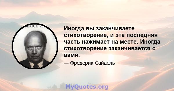 Иногда вы заканчиваете стихотворение, и эта последняя часть нажимает на месте. Иногда стихотворение заканчивается с вами.