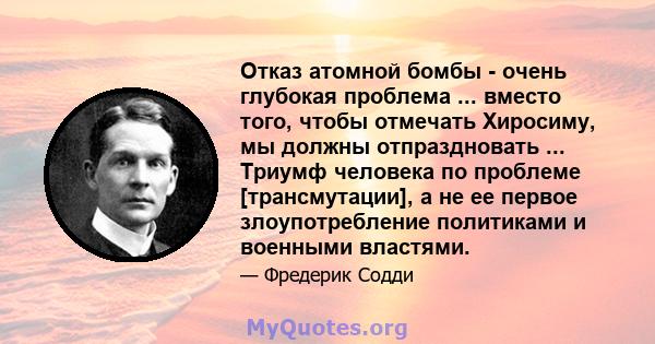 Отказ атомной бомбы - очень глубокая проблема ... вместо того, чтобы отмечать Хиросиму, мы должны отпраздновать ... Триумф человека по проблеме [трансмутации], а не ее первое злоупотребление политиками и военными