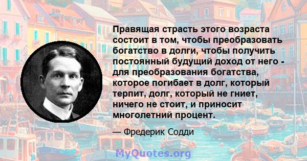 Правящая страсть этого возраста состоит в том, чтобы преобразовать богатство в долги, чтобы получить постоянный будущий доход от него - для преобразования богатства, которое погибает в долг, который терпит, долг,