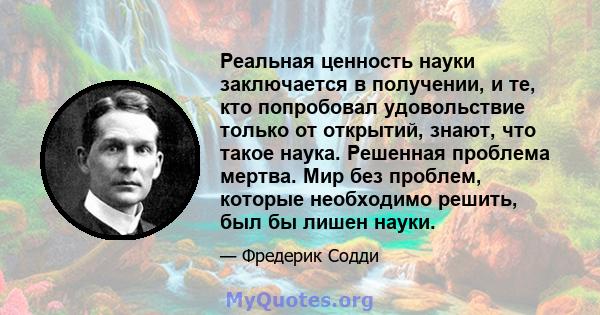 Реальная ценность науки заключается в получении, и те, кто попробовал удовольствие только от открытий, знают, что такое наука. Решенная проблема мертва. Мир без проблем, которые необходимо решить, был бы лишен науки.