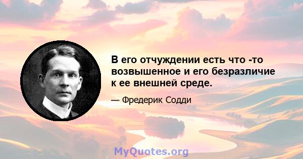 В его отчуждении есть что -то возвышенное и его безразличие к ее внешней среде.