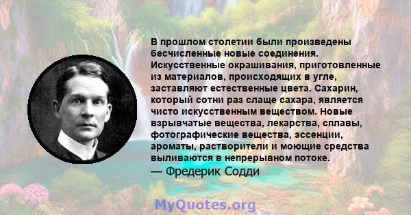 В прошлом столетии были произведены бесчисленные новые соединения. Искусственные окрашивания, приготовленные из материалов, происходящих в угле, заставляют естественные цвета. Сахарин, который сотни раз слаще сахара,