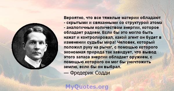 Вероятно, что все тяжелые материи обладают - скрытыми и связанными со структурой атома - аналогичным количеством энергии, которое обладает радием. Если бы это могло быть нажат и контролировал, какой агент он будет в