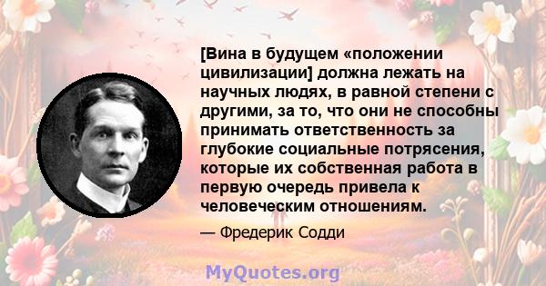 [Вина в будущем «положении цивилизации] должна лежать на научных людях, в равной степени с другими, за то, что они не способны принимать ответственность за глубокие социальные потрясения, которые их собственная работа в 