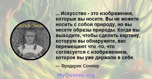 ... Искусство - это изображения, которые вы носите. Вы не можете носить с собой природу, но вы несете образы природы. Когда вы выходите, чтобы сделать картину, которую вы обнаружите, вас перемещают что -то, что