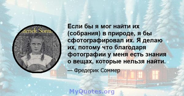 Если бы я мог найти их (собрания) в природе, я бы сфотографировал их. Я делаю их, потому что благодаря фотографии у меня есть знания о вещах, которые нельзя найти.