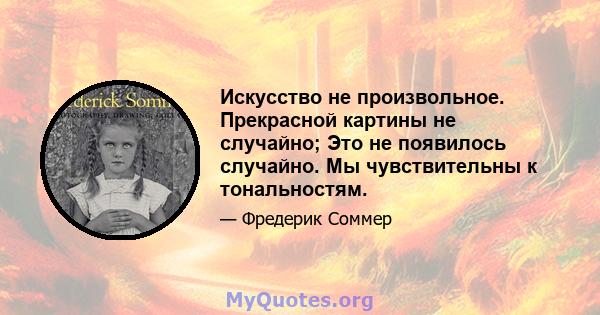 Искусство не произвольное. Прекрасной картины не случайно; Это не появилось случайно. Мы чувствительны к тональностям.