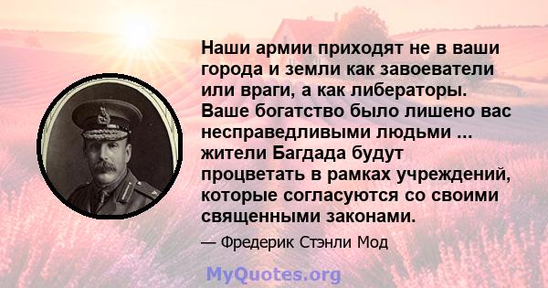 Наши армии приходят не в ваши города и земли как завоеватели или враги, а как либераторы. Ваше богатство было лишено вас несправедливыми людьми ... жители Багдада будут процветать в рамках учреждений, которые