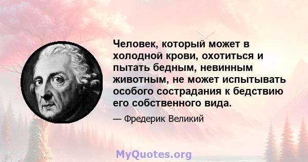 Человек, который может в холодной крови, охотиться и пытать бедным, невинным животным, не может испытывать особого сострадания к бедствию его собственного вида.