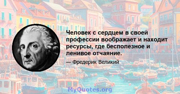 Человек с сердцем в своей профессии воображает и находит ресурсы, где бесполезное и ленивое отчаяние.