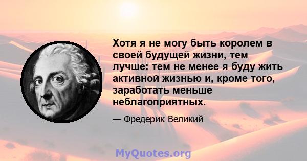 Хотя я не могу быть королем в своей будущей жизни, тем лучше: тем не менее я буду жить активной жизнью и, кроме того, заработать меньше неблагоприятных.