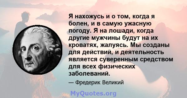 Я нахожусь и о том, когда я болен, и в самую ужасную погоду. Я на лошади, когда другие мужчины будут на их кроватях, жалуясь. Мы созданы для действий, и деятельность является суверенным средством для всех физических