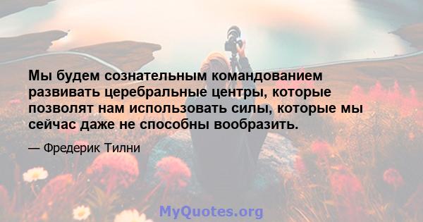 Мы будем сознательным командованием развивать церебральные центры, которые позволят нам использовать силы, которые мы сейчас даже не способны вообразить.