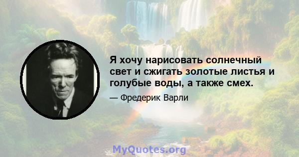 Я хочу нарисовать солнечный свет и сжигать золотые листья и голубые воды, а также смех.