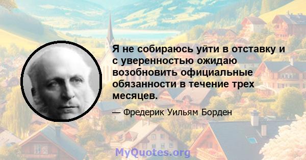 Я не собираюсь уйти в отставку и с уверенностью ожидаю возобновить официальные обязанности в течение трех месяцев.