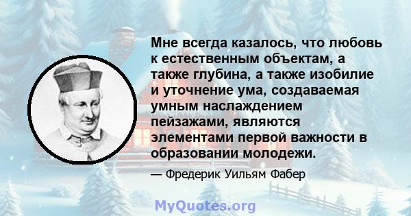 Мне всегда казалось, что любовь к естественным объектам, а также глубина, а также изобилие и уточнение ума, создаваемая умным наслаждением пейзажами, являются элементами первой важности в образовании молодежи.