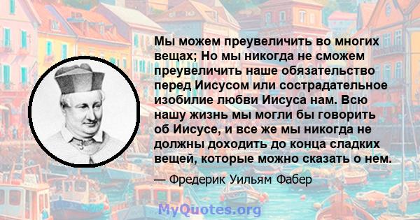 Мы можем преувеличить во многих вещах; Но мы никогда не сможем преувеличить наше обязательство перед Иисусом или сострадательное изобилие любви Иисуса нам. Всю нашу жизнь мы могли бы говорить об Иисусе, и все же мы