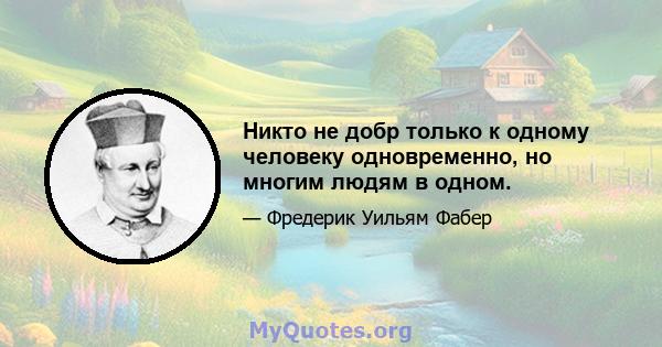 Никто не добр только к одному человеку одновременно, но многим людям в одном.