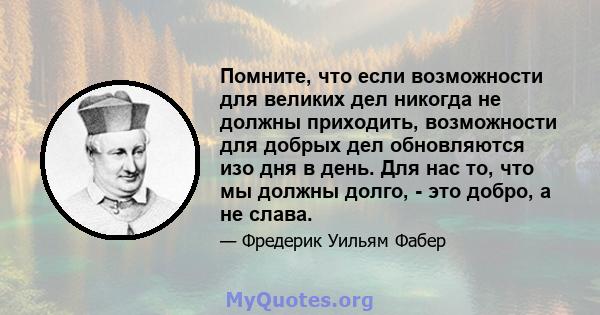 Помните, что если возможности для великих дел никогда не должны приходить, возможности для добрых дел обновляются изо дня в день. Для нас то, что мы должны долго, - это добро, а не слава.