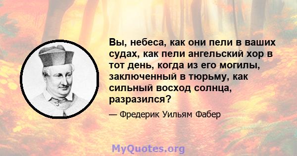 Вы, небеса, как они пели в ваших судах, как пели ангельский хор в тот день, когда из его могилы, заключенный в тюрьму, как сильный восход солнца, разразился?