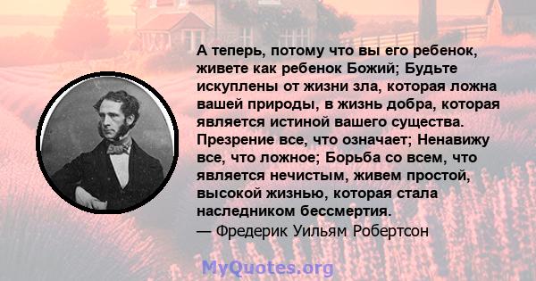 А теперь, потому что вы его ребенок, живете как ребенок Божий; Будьте искуплены от жизни зла, которая ложна вашей природы, в жизнь добра, которая является истиной вашего существа. Презрение все, что означает; Ненавижу