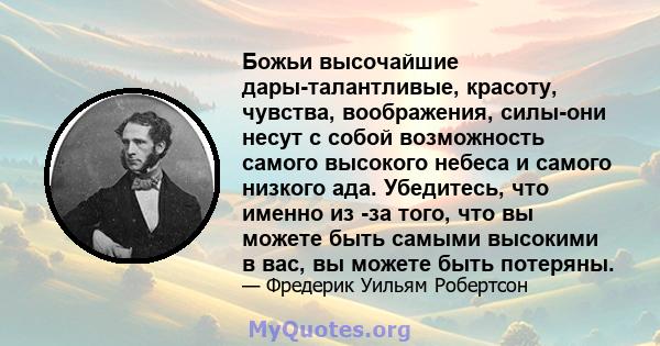 Божьи высочайшие дары-талантливые, красоту, чувства, воображения, силы-они несут с собой возможность самого высокого небеса и самого низкого ада. Убедитесь, что именно из -за того, что вы можете быть самыми высокими в