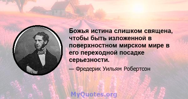 Божья истина слишком священа, чтобы быть изложенной в поверхностном мирском мире в его переходной посадке серьезности.