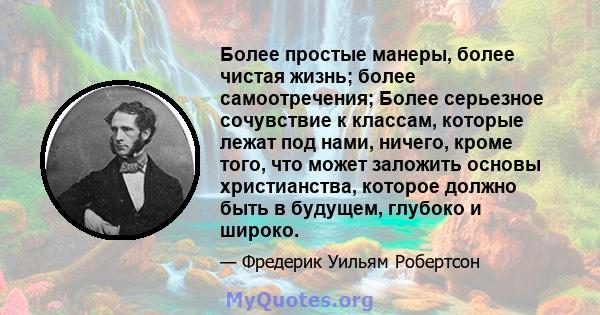 Более простые манеры, более чистая жизнь; более самоотречения; Более серьезное сочувствие к классам, которые лежат под нами, ничего, кроме того, что может заложить основы христианства, которое должно быть в будущем,