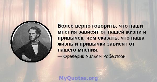 Более верно говорить, что наши мнения зависят от нашей жизни и привычек, чем сказать, что наша жизнь и привычки зависят от нашего мнения.