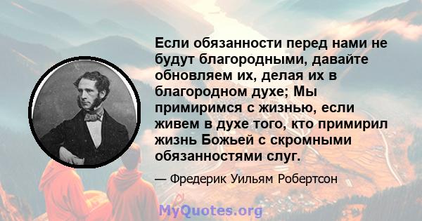 Если обязанности перед нами не будут благородными, давайте обновляем их, делая их в благородном духе; Мы примиримся с жизнью, если живем в духе того, кто примирил жизнь Божьей с скромными обязанностями слуг.