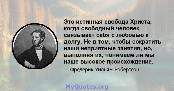 Это истинная свобода Христа, когда свободный человек связывает себя с любовью к долгу. Не в том, чтобы сократить наши неприятные занятия, но, выполняя их, понимаем ли мы наше высокое происхождение.