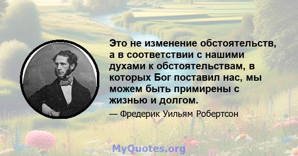 Это не изменение обстоятельств, а в соответствии с нашими духами к обстоятельствам, в которых Бог поставил нас, мы можем быть примирены с жизнью и долгом.