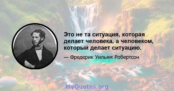 Это не та ситуация, которая делает человека, а человеком, который делает ситуацию.