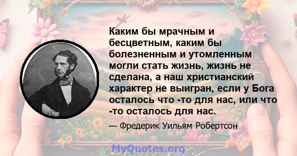 Каким бы мрачным и бесцветным, каким бы болезненным и утомленным могли стать жизнь, жизнь не сделана, а наш христианский характер не выигран, если у Бога осталось что -то для нас, или что -то осталось для нас.