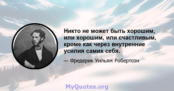 Никто не может быть хорошим, или хорошим, или счастливым, кроме как через внутренние усилия самих себя.