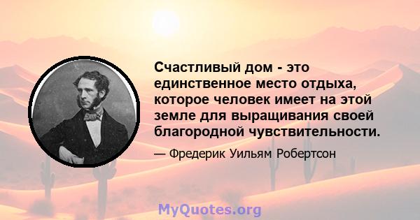 Счастливый дом - это единственное место отдыха, которое человек имеет на этой земле для выращивания своей благородной чувствительности.