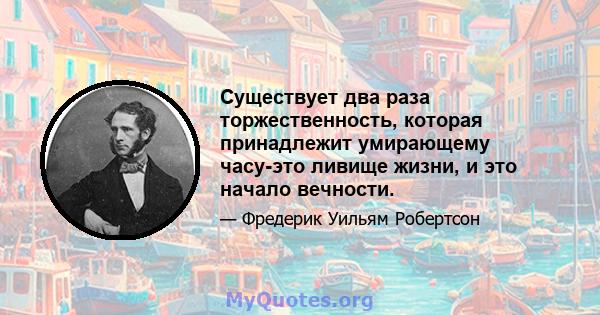 Существует два раза торжественность, которая принадлежит умирающему часу-это ливище жизни, и это начало вечности.