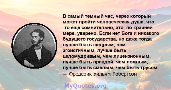 В самый темный час, через который может пройти человеческая душа, что -то еще сомнительно, это, по крайней мере, уверено. Если нет Бога и никакого будущего государства, но даже тогда лучше быть щедрым, чем эгоистичным,