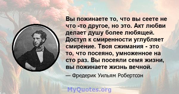 Вы пожинаете то, что вы сеете не что -то другое, но это. Акт любви делает душу более любящей. Доступ к смиренности углубляет смирение. Твоя сжимания - это то, что посеяно, умноженное на сто раз. Вы посеяли семя жизни,