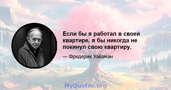 Если бы я работал в своей квартире, я бы никогда не покинул свою квартиру.