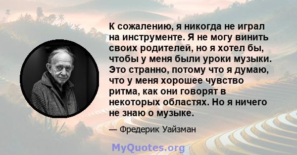 К сожалению, я никогда не играл на инструменте. Я не могу винить своих родителей, но я хотел бы, чтобы у меня были уроки музыки. Это странно, потому что я думаю, что у меня хорошее чувство ритма, как они говорят в