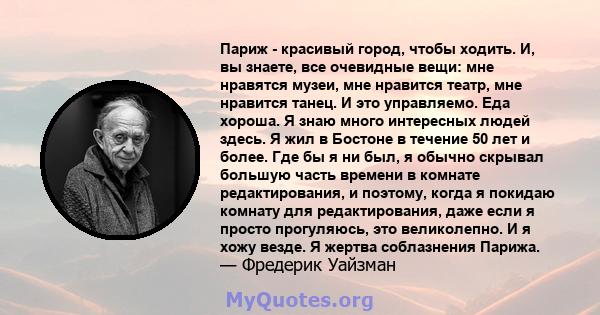 Париж - красивый город, чтобы ходить. И, вы знаете, все очевидные вещи: мне нравятся музеи, мне нравится театр, мне нравится танец. И это управляемо. Еда хороша. Я знаю много интересных людей здесь. Я жил в Бостоне в