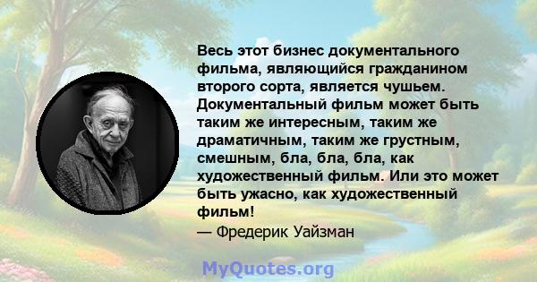 Весь этот бизнес документального фильма, являющийся гражданином второго сорта, является чушьем. Документальный фильм может быть таким же интересным, таким же драматичным, таким же грустным, смешным, бла, бла, бла, как