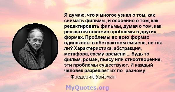 Я думаю, что я многое узнал о том, как снимать фильмы, и особенно о том, как редактировать фильмы, думая о том, как решаются похожие проблемы в других формах. Проблемы во всех формах одинаковы в абстрактном смысле, не